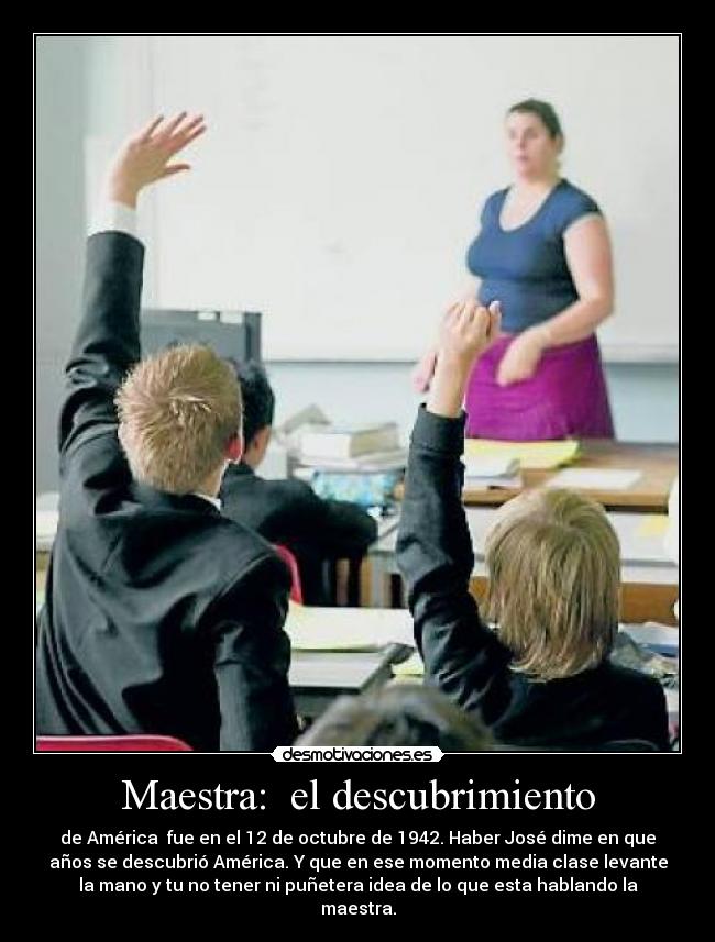 Maestra: el descubrimiento - de América fue en el 12 de octubre de 1942. Haber José dime en que
años se descubrió América. Y que en ese momento media clase levante
la mano y tu no tener ni puñetera idea de lo que esta hablando la
maestra.