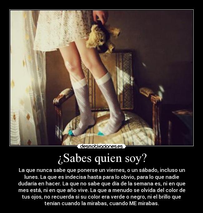 ¿Sabes quien soy? - La que nunca sabe que ponerse un viernes, o un sábado, incluso un
lunes. La que es indecisa hasta para lo obvio, para lo que nadie
dudaría en hacer. La que no sabe que día de la semana es, ni en que
mes está, ni en que año vive. La que a menudo se olvida del color de
tus ojos, no recuerda si su color era verde o negro, ni el brillo que
tenían cuando la mirabas, cuando ME mirabas.