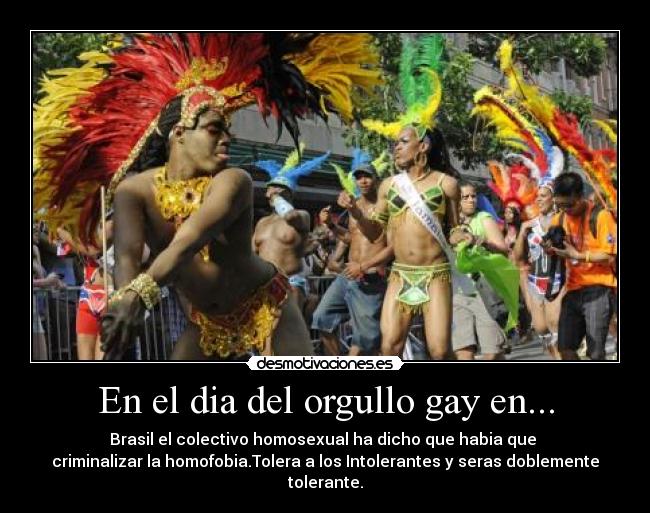 En el dia del orgullo gay en... - Brasil el colectivo homosexual ha dicho que habia que 
criminalizar la homofobia.Tolera a los Intolerantes y seras doblemente tolerante.