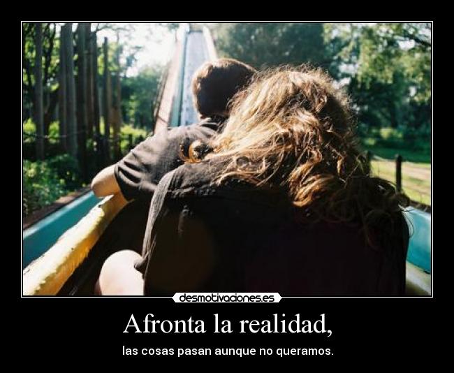Afronta la realidad, - las cosas pasan aunque no queramos.