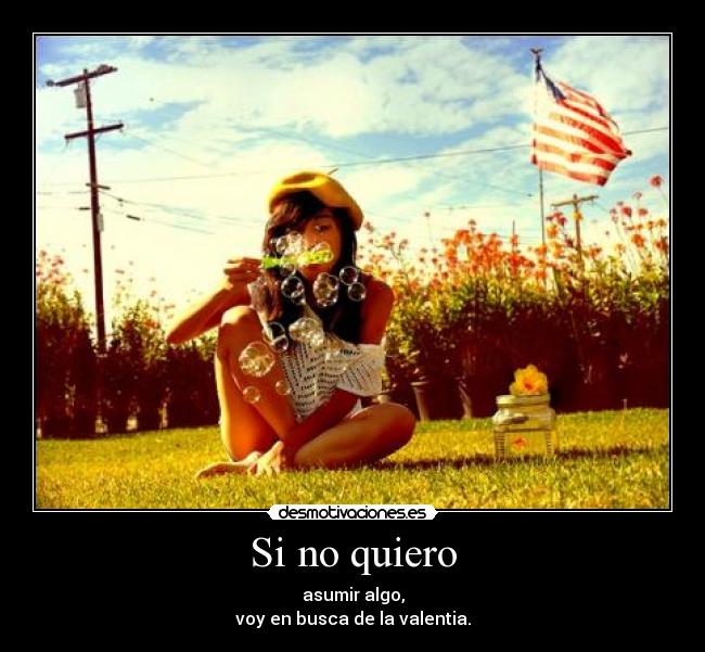 Si no quiero - asumir algo,
voy en busca de la valentia.