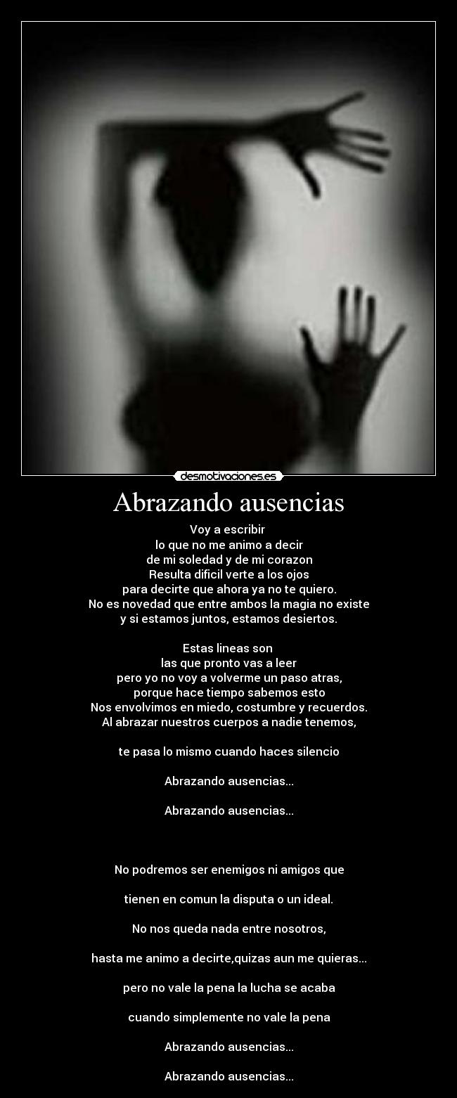 Abrazando ausencias - Voy a escribir 
lo que no me animo a decir
de mi soledad y de mi corazon
Resulta dificil verte a los ojos
para decirte que ahora ya no te quiero.
No es novedad que entre ambos la magia no existe
y si estamos juntos, estamos desiertos.

Estas lineas son 
las que pronto vas a leer
pero yo no voy a volverme un paso atras,
porque hace tiempo sabemos esto
Nos envolvimos en miedo, costumbre y recuerdos.
Al abrazar nuestros cuerpos a nadie tenemos,

te pasa lo mismo cuando haces silencio

Abrazando ausencias...

Abrazando ausencias...



No podremos ser enemigos ni amigos que

tienen en comun la disputa o un ideal.

No nos queda nada entre nosotros,

hasta me animo a decirte,quizas aun me quieras...

pero no vale la pena la lucha se acaba

cuando simplemente no vale la pena

Abrazando ausencias...

Abrazando ausencias...