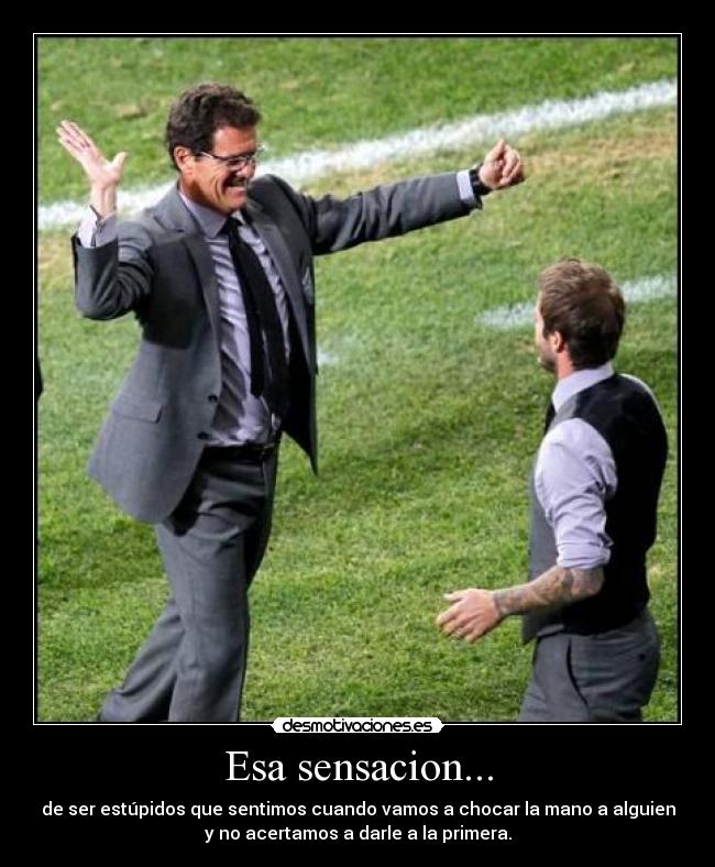 Esa sensacion... - de ser estúpidos que sentimos cuando vamos a chocar la mano a alguien
y no acertamos a darle a la primera.