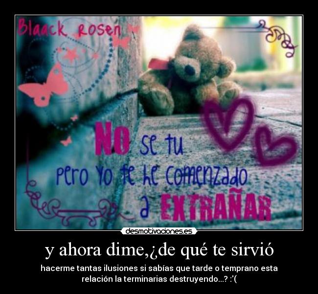 y ahora dime,¿de qué te sirvió - hacerme tantas ilusiones si sabías que tarde o temprano esta
relación la terminarias destruyendo...? :(