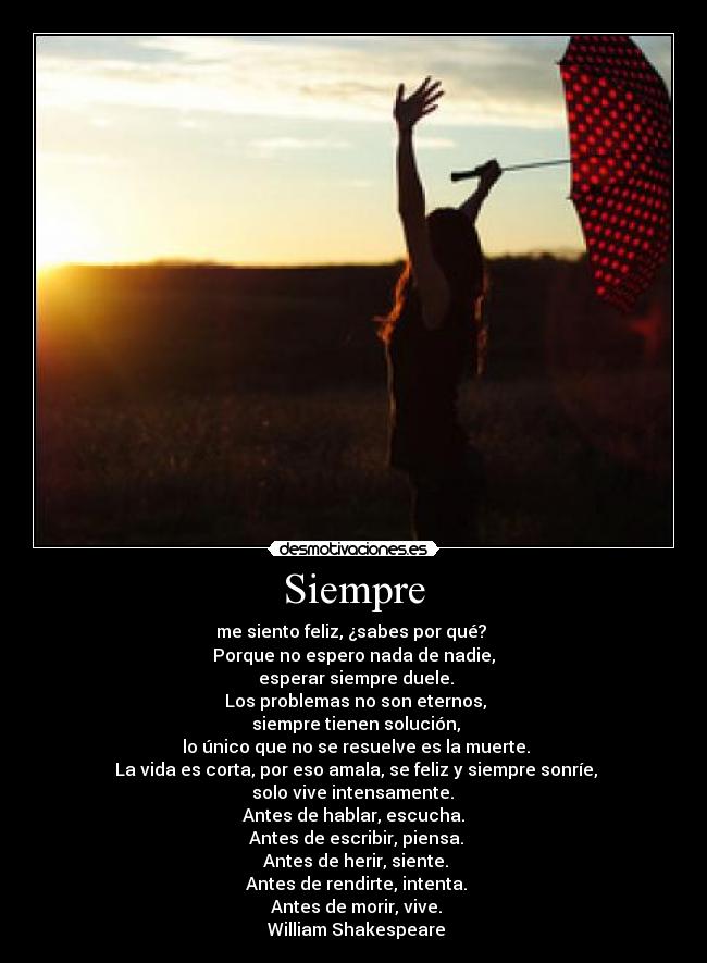 Siempre - me siento feliz, ¿sabes por qué? 
Porque no espero nada de nadie,
 esperar siempre duele.
 Los problemas no son eternos,
 siempre tienen solución,
 lo único que no se resuelve es la muerte.
 La vida es corta, por eso amala, se feliz y siempre sonríe,
 solo vive intensamente. 
Antes de hablar, escucha.
 Antes de escribir, piensa.
 Antes de herir, siente.
 Antes de rendirte, intenta.
 Antes de morir, vive.
 William Shakespeare