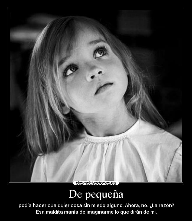 De pequeña - podía hacer cualquier cosa sin miedo alguno. Ahora, no. ¿La razón?
Esa maldita manía de imaginarme lo que dirán de mi.