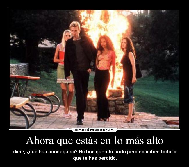 Ahora que estás en lo más alto - dime, ¿qué has conseguido? No has ganado nada pero no sabes todo lo
que te has perdido.