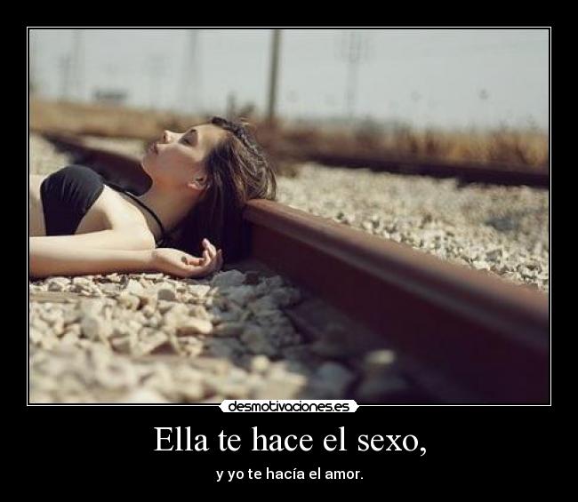 Ella te hace el sexo, - y yo te hacía el amor.