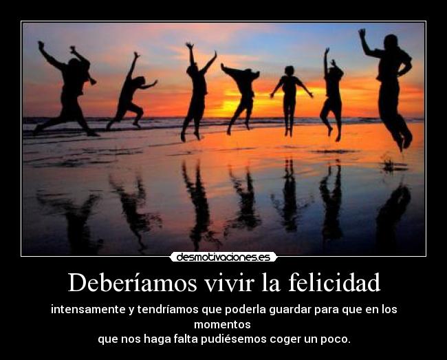 Deberíamos vivir la felicidad - intensamente y tendríamos que poderla guardar para que en los momentos
que nos haga falta pudiésemos coger un poco.