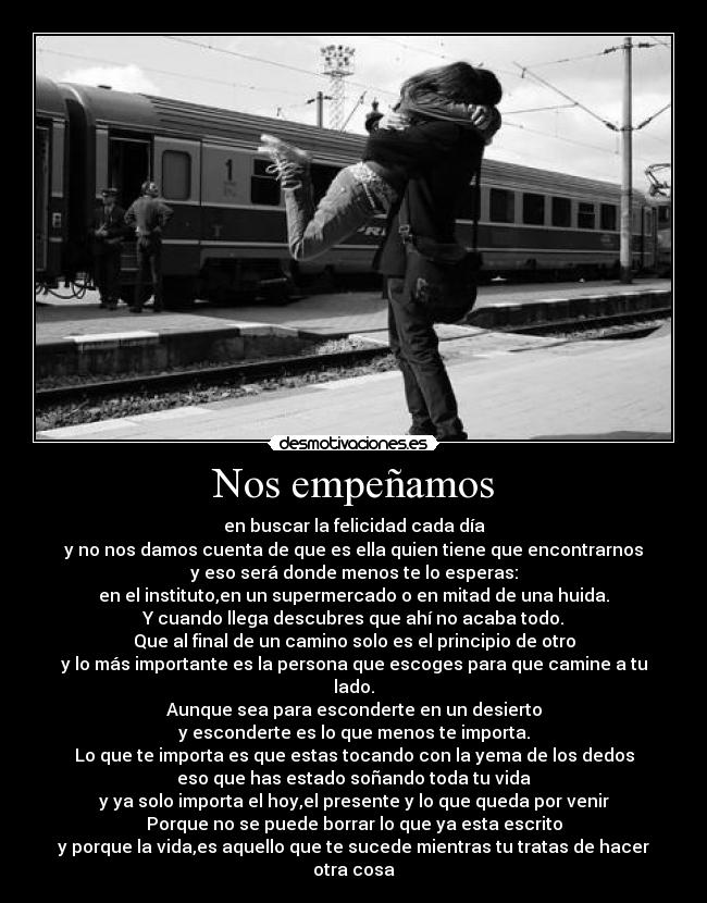 Nos empeñamos - en buscar la felicidad cada día
y no nos damos cuenta de que es ella quien tiene que encontrarnos
y eso será donde menos te lo esperas:
en el instituto,en un supermercado o en mitad de una huida.
Y cuando llega descubres que ahí no acaba todo.
Que al final de un camino solo es el principio de otro
y lo más importante es la persona que escoges para que camine a tu lado.
Aunque sea para esconderte en un desierto
y esconderte es lo que menos te importa.
Lo que te importa es que estas tocando con la yema de los dedos
eso que has estado soñando toda tu vida
y ya solo importa el hoy,el presente y lo que queda por venir
Porque no se puede borrar lo que ya esta escrito
y porque la vida,es aquello que te sucede mientras tu tratas de hacer otra cosa