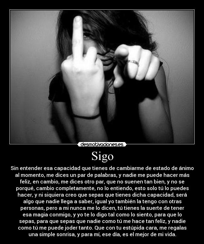 Sigo - Sin entender esa capacidad que tienes de cambiarme de estado de ánimo
al momento, me dices un par de palabras, y nadie me puede hacer más
feliz, en cambio, me dices otro par, que no suenen tan bien, y no se
porqué, cambio completamente, no lo entiendo, esto solo tú lo puedes
hacer, y ni siquiera creo que sepas que tienes dicha capacidad, será
algo que nadie llega a saber, igual yo también la tengo con otras
personas, pero a mi nunca me lo dicen, tú tienes la suerte de tener
esa magia conmigo, y yo te lo digo tal como lo siento, para que lo
sepas, para que sepas que nadie como tú me hace tan feliz, y nadie
como tú me puede joder tanto. Que con tu estúpida cara, me regalas
una simple sonrisa, y para mí, ese día, es el mejor de mi vida.