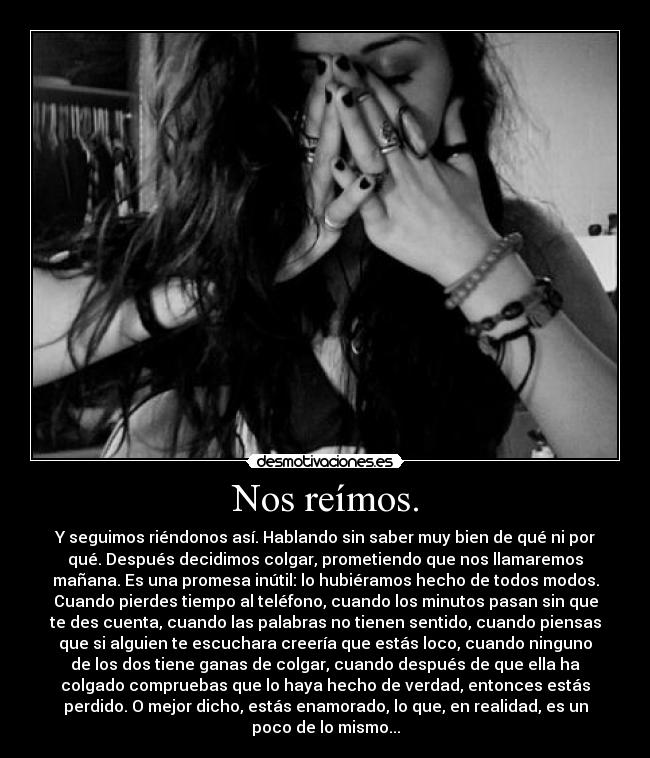 Nos reímos. - Y seguimos riéndonos así. Hablando sin saber muy bien de qué ni por
qué. Después decidimos colgar, prometiendo que nos llamaremos
mañana. Es una promesa inútil: lo hubiéramos hecho de todos modos.
Cuando pierdes tiempo al teléfono, cuando los minutos pasan sin que
te des cuenta, cuando las palabras no tienen sentido, cuando piensas
que si alguien te escuchara creería que estás loco, cuando ninguno
de los dos tiene ganas de colgar, cuando después de que ella ha
colgado compruebas que lo haya hecho de verdad, entonces estás
perdido. O mejor dicho, estás enamorado, lo que, en realidad, es un
poco de lo mismo...