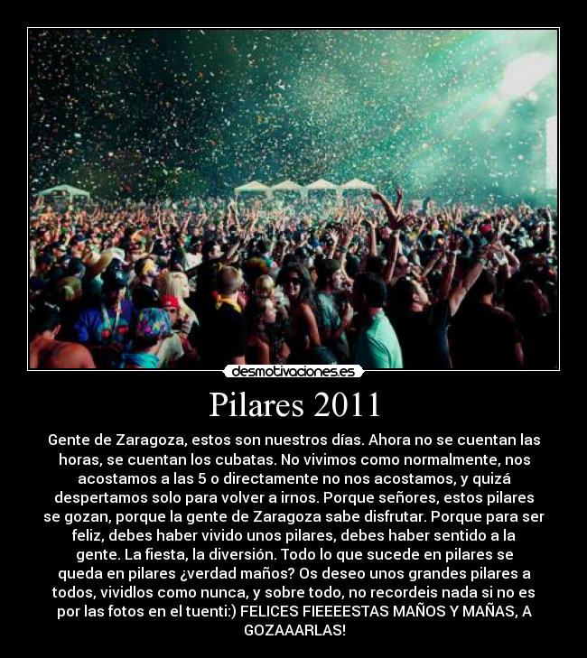 Pilares 2011 - Gente de Zaragoza, estos son nuestros días. Ahora no se cuentan las
horas, se cuentan los cubatas. No vivimos como normalmente, nos
acostamos a las 5 o directamente no nos acostamos, y quizá
despertamos solo para volver a irnos. Porque señores, estos pilares
se gozan, porque la gente de Zaragoza sabe disfrutar. Porque para ser
feliz, debes haber vivido unos pilares, debes haber sentido a la
gente. La fiesta, la diversión. Todo lo que sucede en pilares se
queda en pilares ¿verdad maños? Os deseo unos grandes pilares a
todos, vividlos como nunca, y sobre todo, no recordeis nada si no es
por las fotos en el tuenti:) FELICES FIEEEESTAS MAÑOS Y MAÑAS, A
GOZAAARLAS!