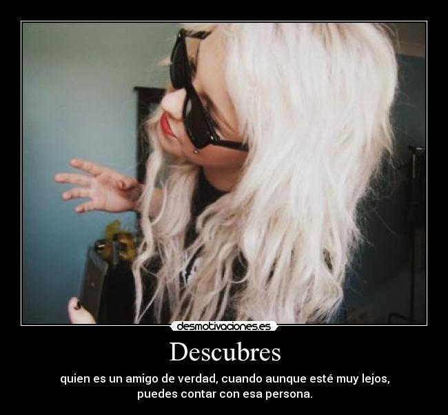 Descubres - quien es un amigo de verdad, cuando aunque esté muy lejos,
puedes contar con esa persona.