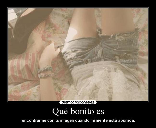 Qué bonito es - encontrarme con tu imagen cuando mi mente está aburrida.