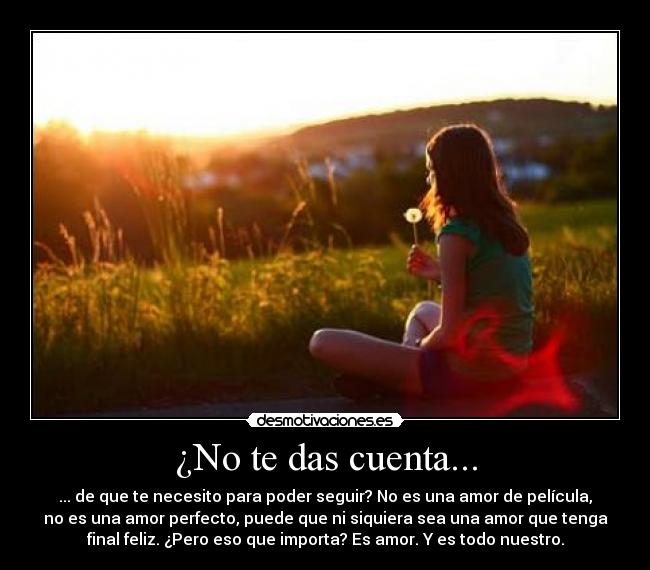 ¿No te das cuenta... - ... de que te necesito para poder seguir? No es una amor de película,
no es una amor perfecto, puede que ni siquiera sea una amor que tenga
final feliz. ¿Pero eso que importa? Es amor. Y es todo nuestro.