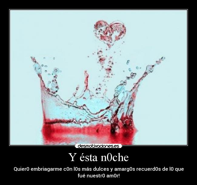 Y ésta n0che - Quier0 embriagarme c0n l0s más dulces y amarg0s recuerd0s de l0 que
fué nuestr0 am0r!