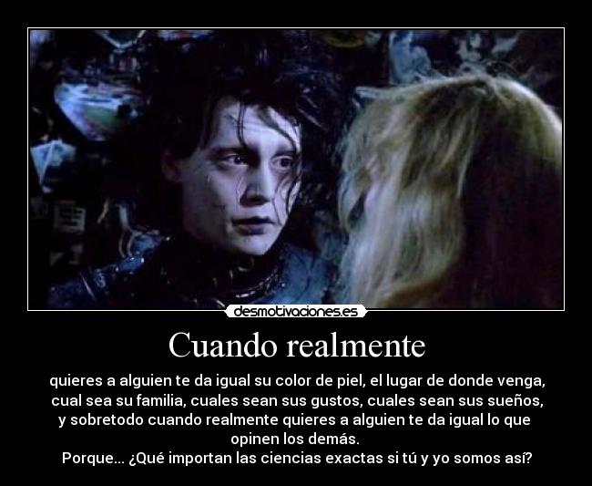 Cuando realmente - quieres a alguien te da igual su color de piel, el lugar de donde venga,
cual sea su familia, cuales sean sus gustos, cuales sean sus sueños,
y sobretodo cuando realmente quieres a alguien te da igual lo que
opinen los demás.
Porque... ¿Qué importan las ciencias exactas si tú y yo somos así?
