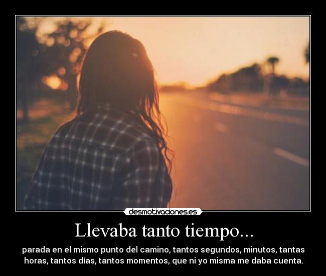 Llevaba tanto tiempo... - parada en el mismo punto del camino, tantos segundos, minutos, tantas
horas, tantos días, tantos momentos, que ni yo misma me daba cuenta.