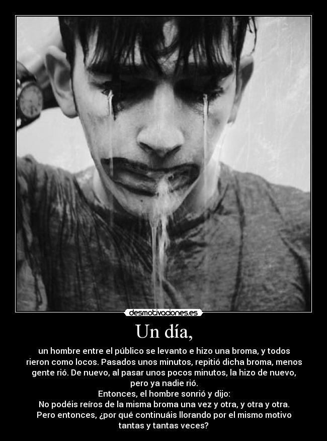 Un día, - un hombre entre el público se levanto e hizo una broma, y todos
rieron como locos. Pasados unos minutos, repitió dicha broma, menos
gente rió. De nuevo, al pasar unos pocos minutos, la hizo de nuevo,
pero ya nadie rió.
Entonces, el hombre sonrió y dijo:
No podéis reíros de la misma broma una vez y otra, y otra y otra.
Pero entonces, ¿por qué continuáis llorando por el mismo motivo
tantas y tantas veces?