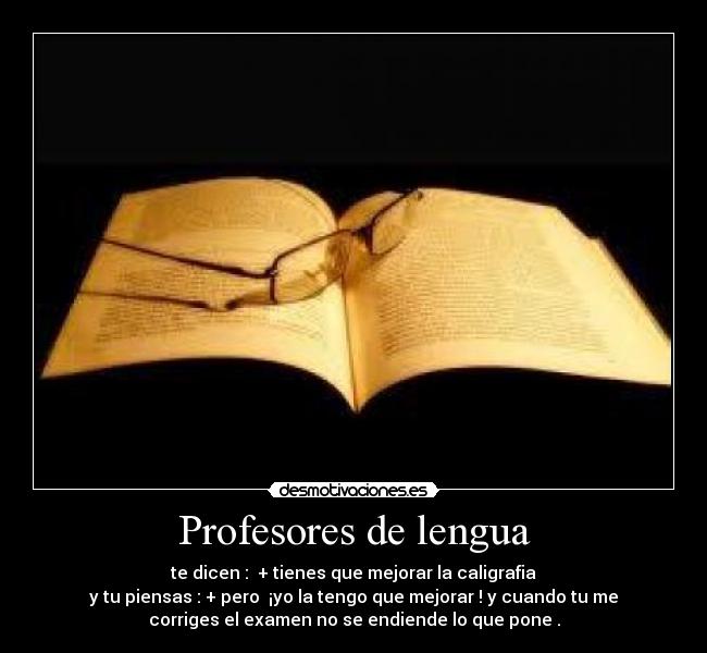 Profesores de lengua - te dicen : + tienes que mejorar la caligrafia
y tu piensas : + pero ¡yo la tengo que mejorar ! y cuando tu me
corriges el examen no se endiende lo que pone .