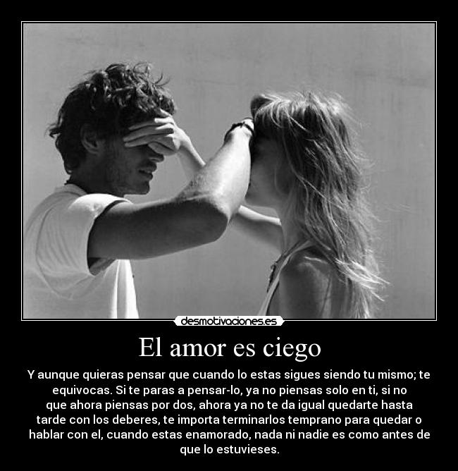 El amor es ciego - Y aunque quieras pensar que cuando lo estas sigues siendo tu mismo; te
equivocas. Si te paras a pensar-lo, ya no piensas solo en ti, si no
que ahora piensas por dos, ahora ya no te da igual quedarte hasta
tarde con los deberes, te importa terminarlos temprano para quedar o
hablar con el, cuando estas enamorado, nada ni nadie es como antes de
que lo estuvieses.