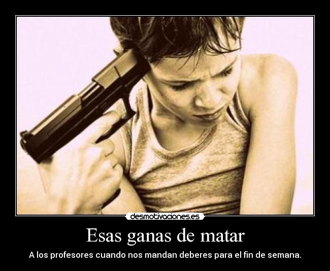 Esas ganas de matar - A los profesores cuando nos mandan deberes para el fin de semana.