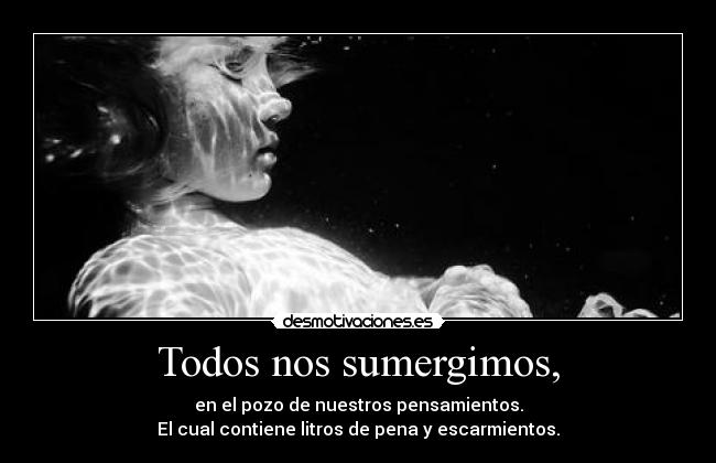 Todos nos sumergimos, - en el pozo de nuestros pensamientos.
El cual contiene litros de pena y escarmientos.