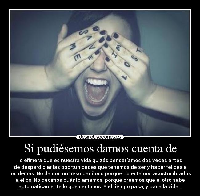 Si pudiésemos darnos cuenta de - lo efímera que es nuestra vida quizás pensaríamos dos veces antes
de desperdiciar las oportunidades que tenemos de ser y hacer felices a
los demás. No damos un beso cariñoso porque no estamos acostumbrados
a ellos. No decimos cuánto amamos, porque creemos que el otro sabe
automáticamente lo que sentimos. Y el tiempo pasa, y pasa la vida...