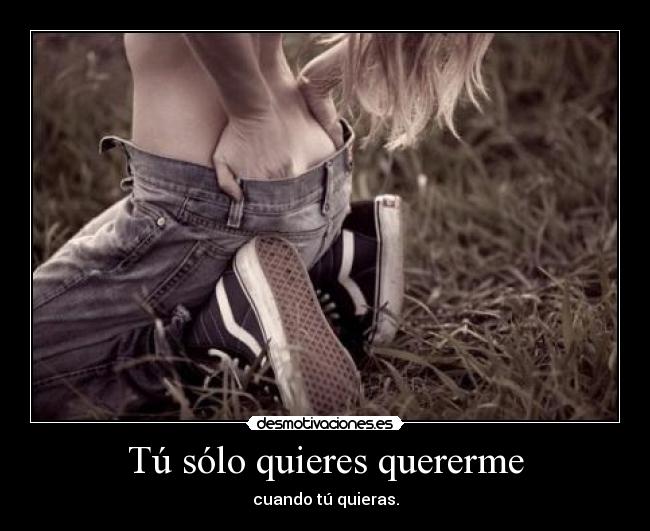 Tú sólo quieres quererme - cuando tú quieras.