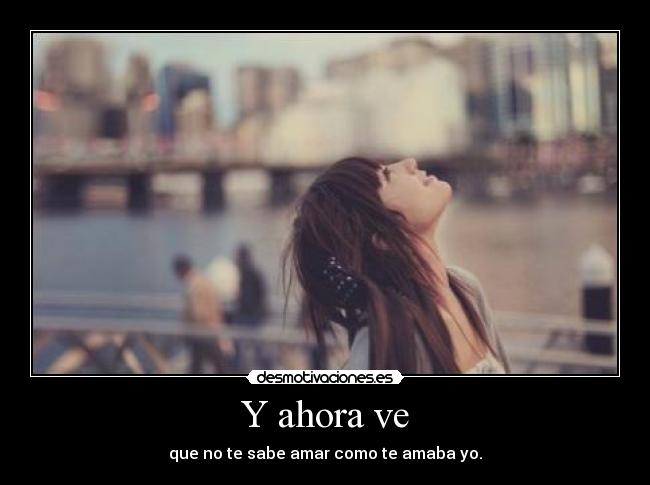 Y ahora ve - que no te sabe amar como te amaba yo.