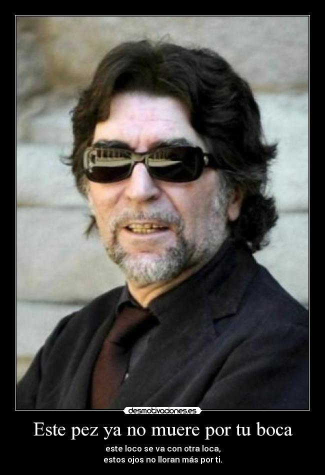 Este pez ya no muere por tu boca - este loco se va con otra loca,
estos ojos no lloran más por ti.