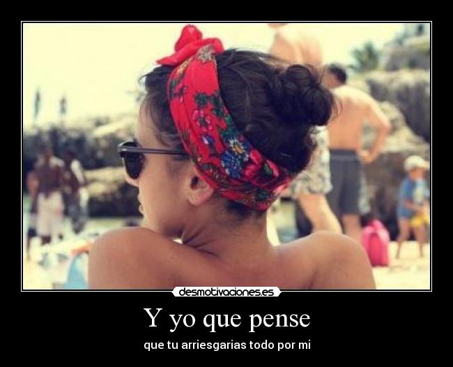 Y yo que pense - que tu arriesgarias todo por mi