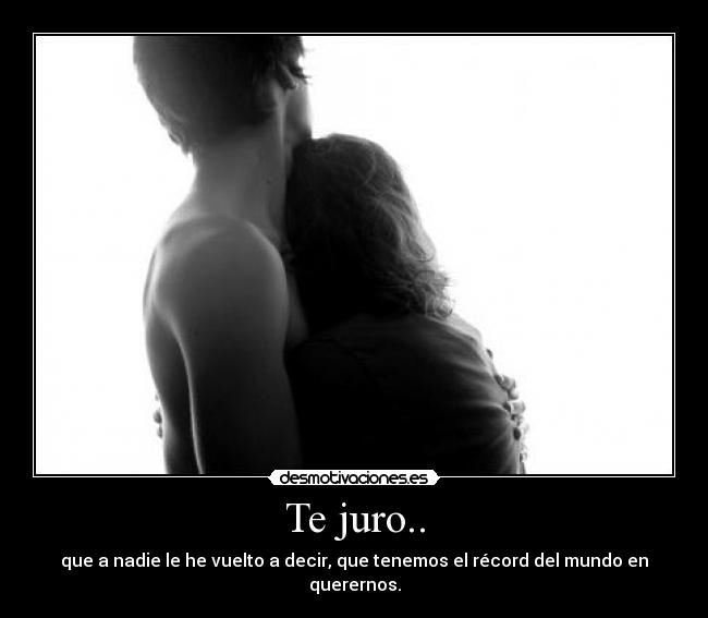 Te juro.. - que a nadie le he vuelto a decir, que tenemos el récord del mundo en querernos.