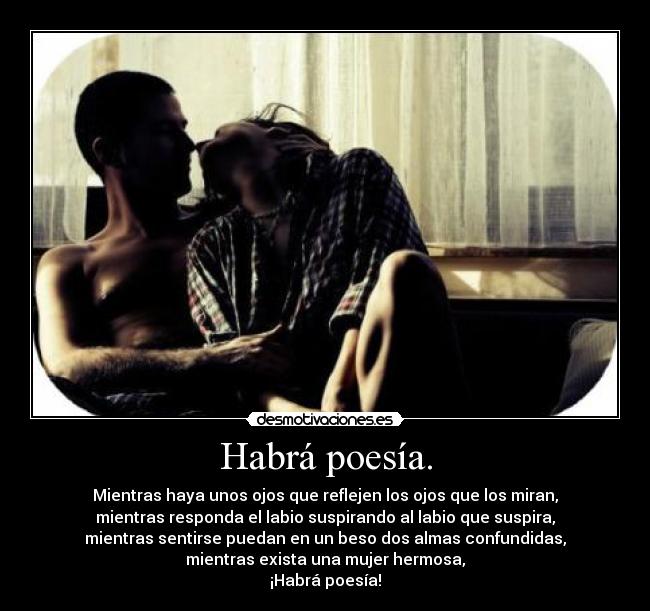 Habrá poesía. - Mientras haya unos ojos que reflejen los ojos que los miran,
mientras responda el labio suspirando al labio que suspira,
mientras sentirse puedan en un beso dos almas confundidas,
mientras exista una mujer hermosa,
¡Habrá poesía!