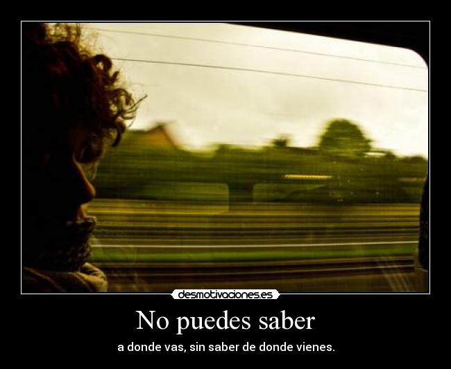 No puedes saber - a donde vas, sin saber de donde vienes.