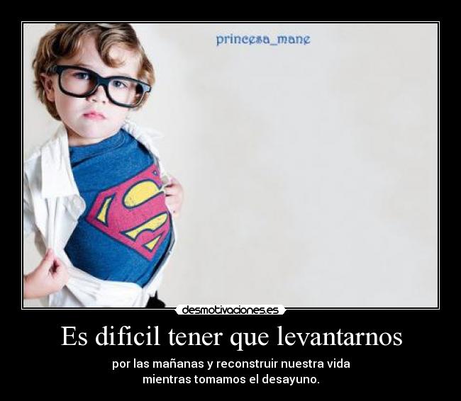 Es dificil tener que levantarnos - por las mañanas y reconstruir nuestra vida
mientras tomamos el desayuno.