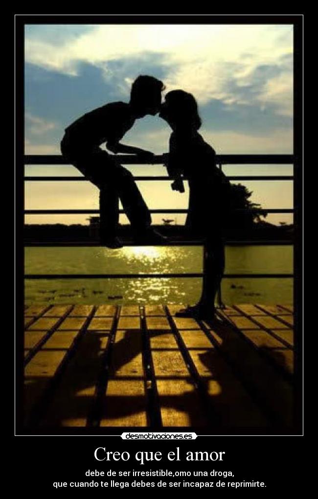 Creo que el amor - debe de ser irresistible,omo una droga,
que cuando te llega debes de ser incapaz de reprimirte.
