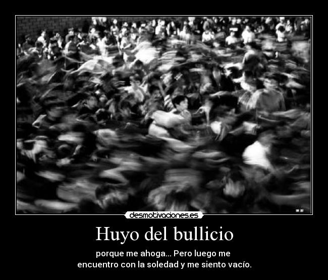 Huyo del bullicio - porque me ahoga... Pero luego me
encuentro con la soledad y me siento vacío.