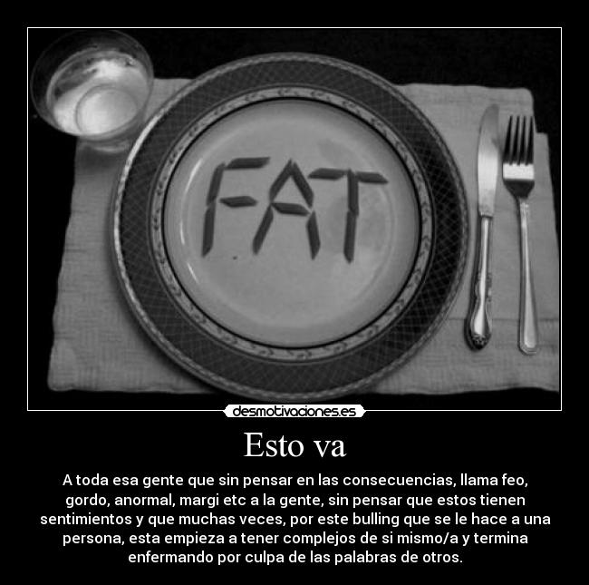 Esto va - A toda esa gente que sin pensar en las consecuencias, llama feo,
gordo, anormal, margi etc a la gente, sin pensar que estos tienen
sentimientos y que muchas veces, por este bulling que se le hace a una
persona, esta empieza a tener complejos de si mismo/a y termina
enfermando por culpa de las palabras de otros.