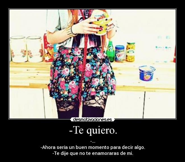 -Te quiero. - -...
-Ahora sería un buen momento para decir algo.
-Te dije que no te enamoraras de mi.