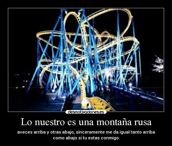 Lo nuestro es una montaña rusa - aveces arriba y otras abajo, sinceramente me da igual tanto arriba
como abajo si tu estas conmigo.