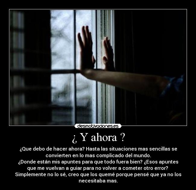 ¿ Y ahora ? - ¿Que debo de hacer ahora? Hasta las situaciones mas sencillas se
convierten en lo mas complicado del mundo.
¿Donde están mis apuntes para que todo fuera bien? ¿Esos apuntes
que me vuelvan a guiar para no volver a cometer otro error? 
Simplemente no lo sé, creo que los quemé porque pensé que ya no los
necesitaba mas.