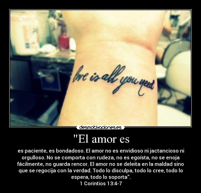 El amor es - es paciente, es bondadoso. El amor no es envidioso ni jactancioso ni
orgulloso. No se comporta con rudeza, no es egoísta, no se enoja
fácilmente, no guarda rencor. El amor no se deleita en la maldad sino
que se regocija con la verdad. Todo lo disculpa, todo lo cree, todo lo
espera, todo lo soporta.
1 Corintios 13:4-7