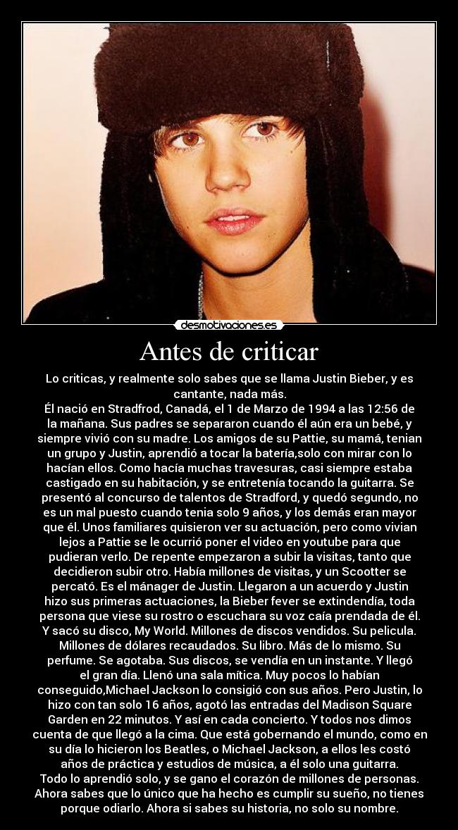 Antes de criticar - Lo criticas, y realmente solo sabes que se llama Justin Bieber, y es
cantante, nada más.
Él nació en Stradfrod, Canadá, el 1 de Marzo de 1994 a las 12:56 de
la mañana. Sus padres se separaron cuando él aún era un bebé, y
siempre vivió con su madre. Los amigos de su Pattie, su mamá, tenian
un grupo y Justin, aprendió a tocar la batería,solo con mirar con lo
hacían ellos. Como hacía muchas travesuras, casi siempre estaba
castigado en su habitación, y se entretenía tocando la guitarra. Se
presentó al concurso de talentos de Stradford, y quedó segundo, no
es un mal puesto cuando tenia solo 9 años, y los demás eran mayor
que él. Unos familiares quisieron ver su actuación, pero como vivian
lejos a Pattie se le ocurrió poner el video en youtube para que
pudieran verlo. De repente empezaron a subir la visitas, tanto que
decidieron subir otro. Había millones de visitas, y un Scootter se
percató. Es el mánager de Justin. Llegaron a un acuerdo y Justin
hizo sus primeras actuaciones, la Bieber fever se extindendía, toda
persona que viese su rostro o escuchara su voz caía prendada de él.
Y sacó su disco, My World. Millones de discos vendidos. Su pelicula.
Millones de dólares recaudados. Su libro. Más de lo mismo. Su
perfume. Se agotaba. Sus discos, se vendía en un instante. Y llegó
el gran día. Llenó una sala mítica. Muy pocos lo habían
conseguido,Michael Jackson lo consigió con sus años. Pero Justin, lo
hizo con tan solo 16 años, agotó las entradas del Madison Square
Garden en 22 minutos. Y así en cada concierto. Y todos nos dimos
cuenta de que llegó a la cima. Que está gobernando el mundo, como en
su día lo hicieron los Beatles, o Michael Jackson, a ellos les costó
años de práctica y estudios de música, a él solo una guitarra.
Todo lo aprendió solo, y se gano el corazón de millones de personas.
Ahora sabes que lo único que ha hecho es cumplir su sueño, no tienes
porque odiarlo. Ahora si sabes su historia, no solo su nombre.