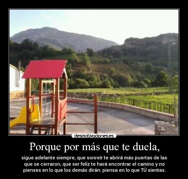 Porque por más que te duela, - sigue adelante siempre, que sonreír te abrirá más puertas de las
que se cerraron, que ser feliz te hará encontrar el camino y no
pienses en lo que los demás dirán: piensa en lo que TÚ sientas.