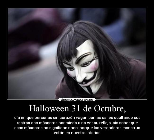 Halloween 31 de Octubre, - día en que personas sin corazón vagan por las calles ocultando sus
rostros con máscaras por miedo a no ver su reflejo, sin saber que
esas máscaras no significan nada, porque los verdaderos monstruo
están en nuestro interior.