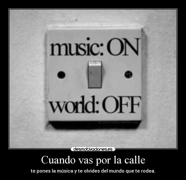 Cuando vas por la calle - te pones la música y te olvides del mundo que te rodea.