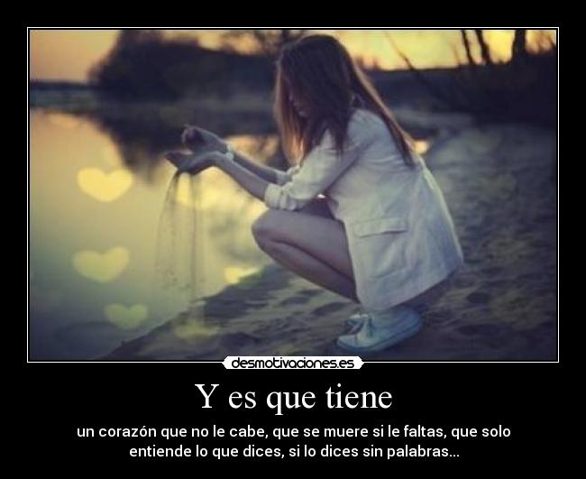 Y es que tiene - un corazón que no le cabe, que se muere si le faltas, que solo
entiende lo que dices, si lo dices sin palabras...