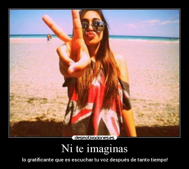 Ni te imaginas - lo gratificante que es escuchar tu voz después de tanto tiempo!